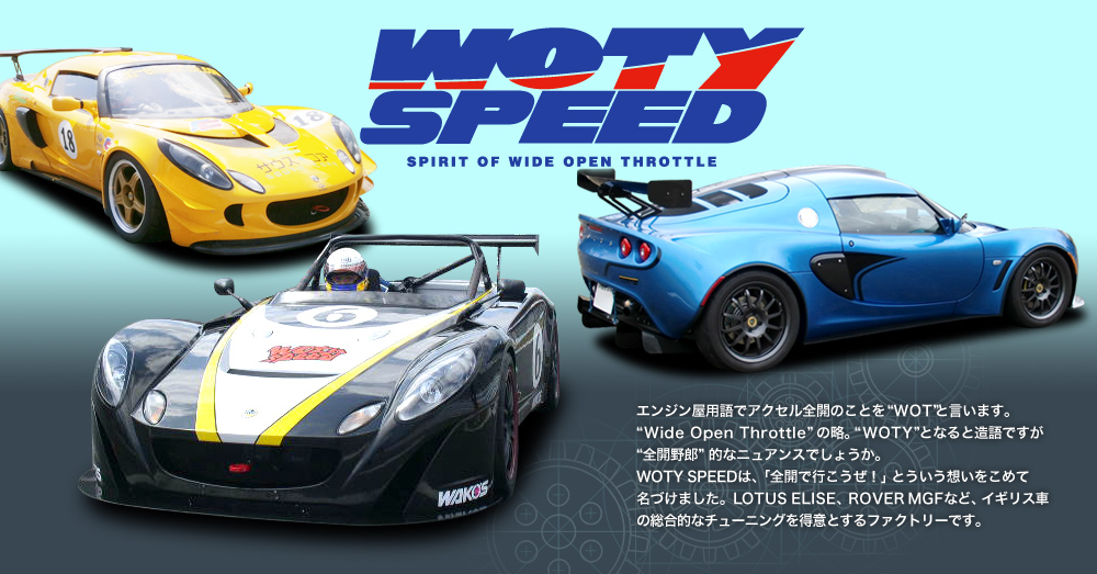 WOTY SPEED : エンジン屋用語でアクセル全開のことを“WOT”と言います。“Wide Open Throttle”の略。“WOTY”となると造語ですが“全開野郎”的なニュアンスでしょうか。WOTY SPEEDは、「全開で行こうぜ！」とういう想いをこめて名づけました。LOTUS ELISE、ROVER MGFなど、イギリス車の総合的なチューニングを得意とするファクトリーです。